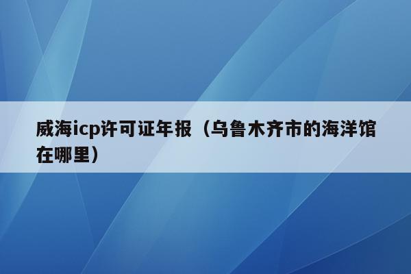 威海icp许可证年报（乌鲁木齐市的海洋馆在哪里）