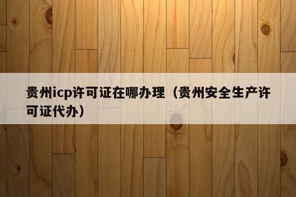 贵州icp许可证在哪办理（贵州安全生产许可证代办）
