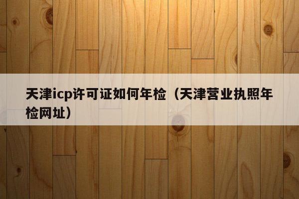 天津icp许可证如何年检（天津营业执照年检网址）
