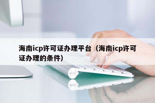 海南icp许可证办理平台（海南icp许可证办理的条件）