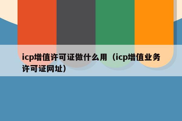icp增值许可证做什么用（icp增值业务许可证网址）