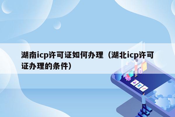 湖南icp许可证如何办理（湖北icp许可证办理的条件）