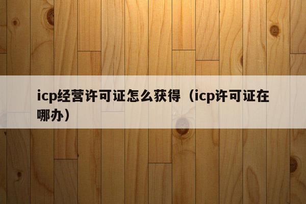 icp经营许可证怎么获得（icp许可证在哪办）