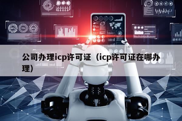 公司办理icp许可证（icp许可证在哪办理）