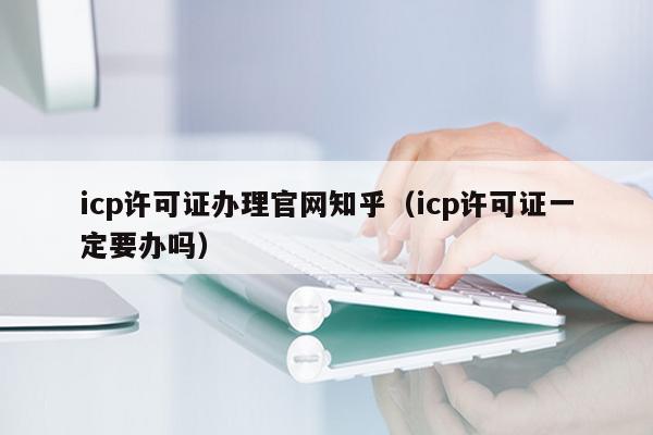 icp许可证办理官网知乎（icp许可证一定要办吗）