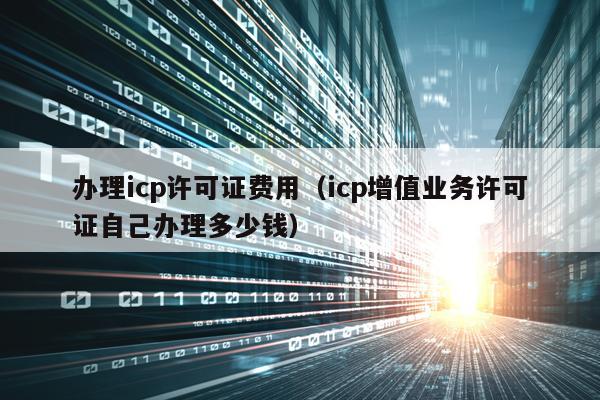 办理icp许可证费用（icp增值业务许可证自己办理多少钱）