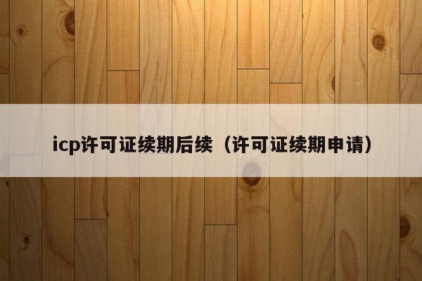 icp许可证续期后续（许可证续期申请）