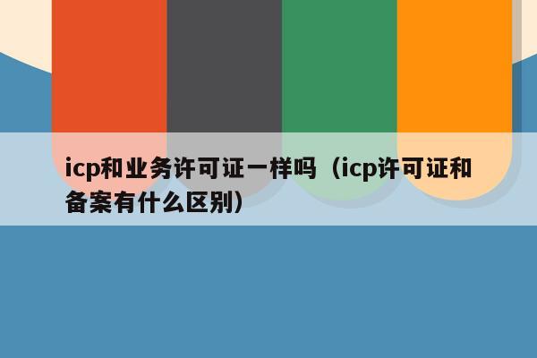 icp和业务许可证一样吗（icp许可证和备案有什么区别）