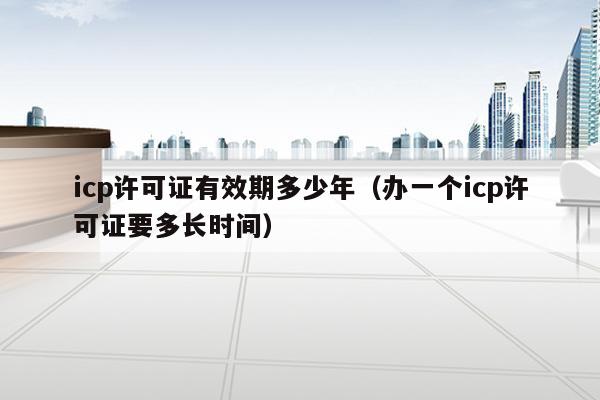 icp许可证有效期多少年（办一个icp许可证要多长时间）