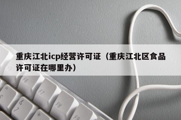 重庆江北icp经营许可证（重庆江北区食品许可证在哪里办）