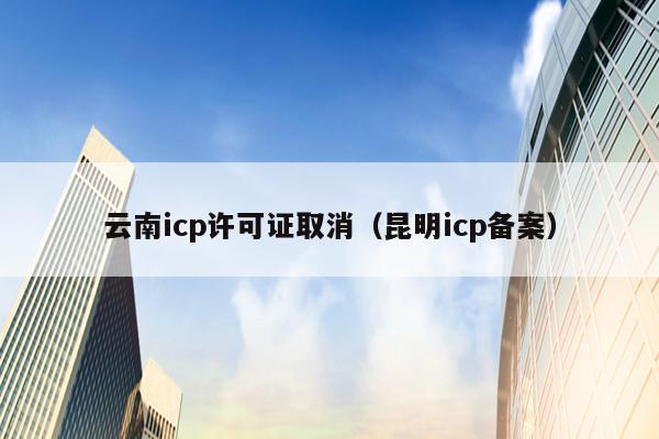 云南icp许可证取消（昆明icp备案）
