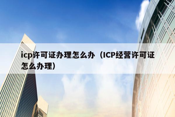 icp许可证办理怎么办（ICP经营许可证怎么办理）
