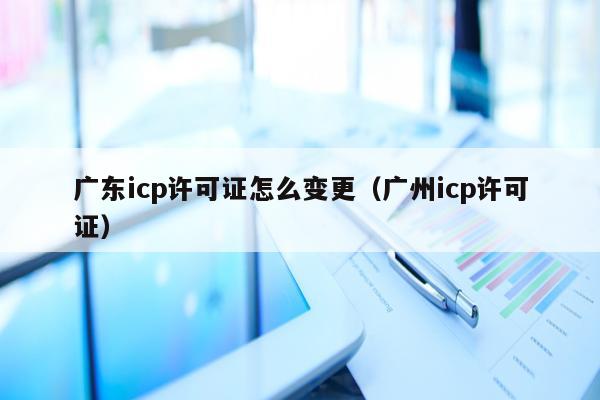广东icp许可证怎么变更（广州icp许可证）