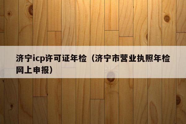 济宁icp许可证年检（济宁市营业执照年检网上申报）