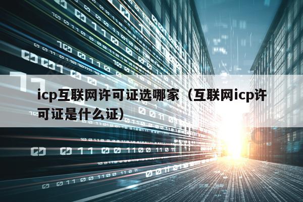 icp互联网许可证选哪家（互联网icp许可证是什么证）