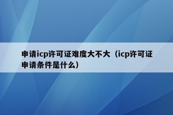 申请icp许可证难度大不大（icp许可证申请条件是什么）