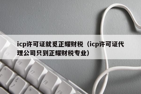 icp许可证就觅正耀财税（icp许可证代理公司只到正耀财税专业）