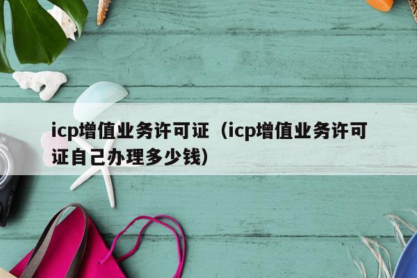 icp增值业务许可证（icp增值业务许可证自己办理多少钱）