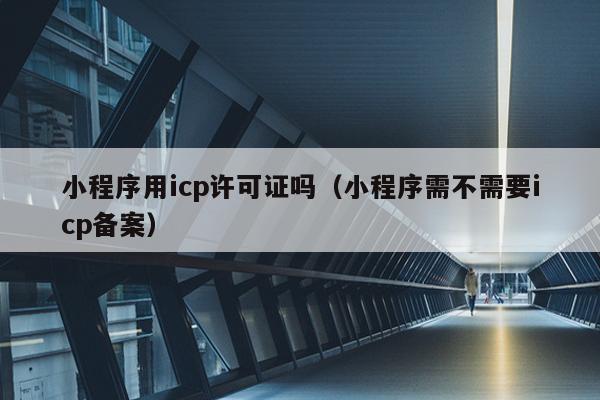 小程序用icp许可证吗（小程序需不需要icp备案）