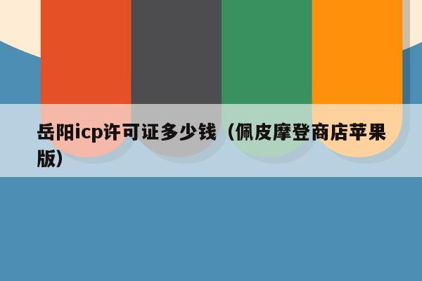 岳阳icp许可证多少钱（佩皮摩登商店苹果版）