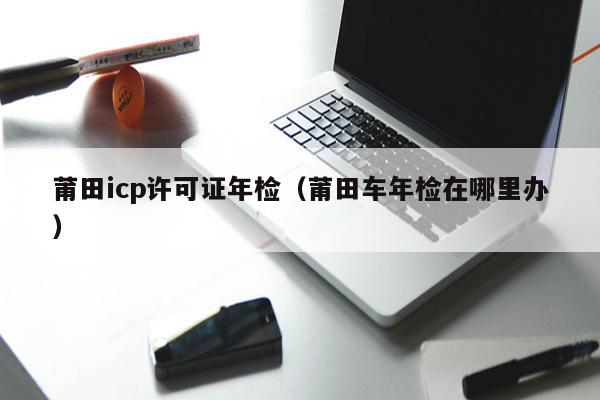 莆田icp许可证年检（莆田车年检在哪里办）