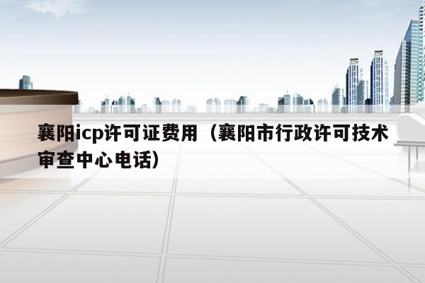 襄阳icp许可证费用（襄阳市行政许可技术审查中心电话）