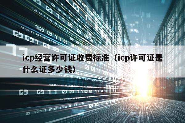icp经营许可证收费标准（icp许可证是什么证多少钱）