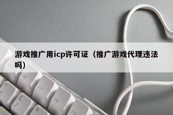 游戏推广用icp许可证（推广游戏代理违法吗）