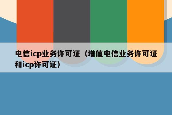 电信icp业务许可证（增值电信业务许可证和icp许可证）