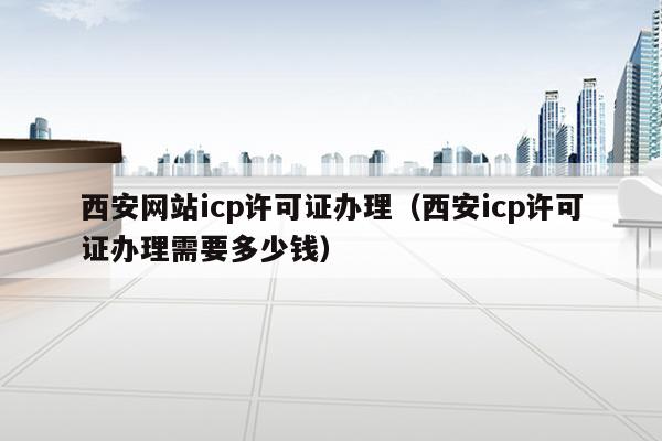 西安网站icp许可证办理（西安icp许可证办理需要多少钱）