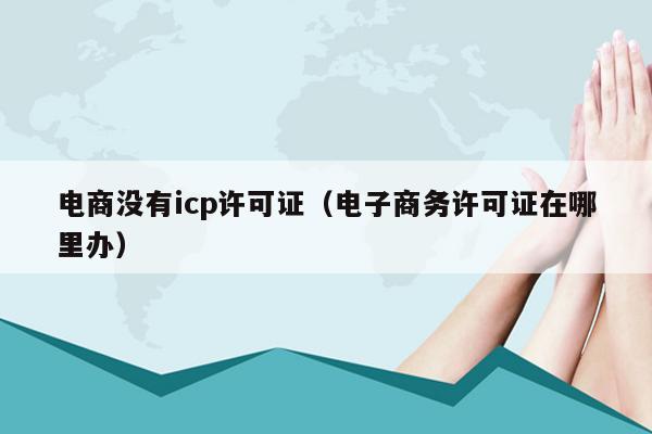 电商没有icp许可证（电子商务许可证在哪里办）