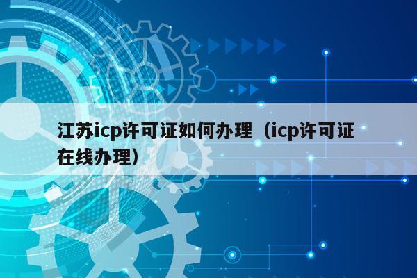 江苏icp许可证如何办理（icp许可证 在线办理）