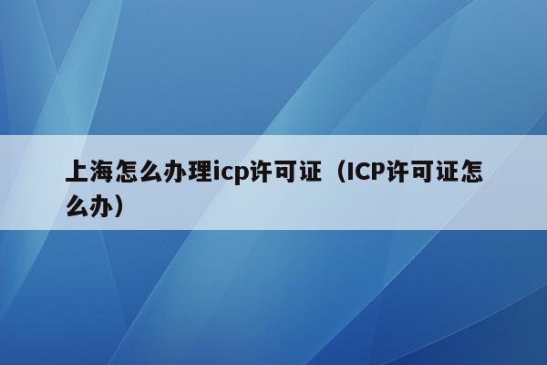 上海怎么办理icp许可证（ICP许可证怎么办）