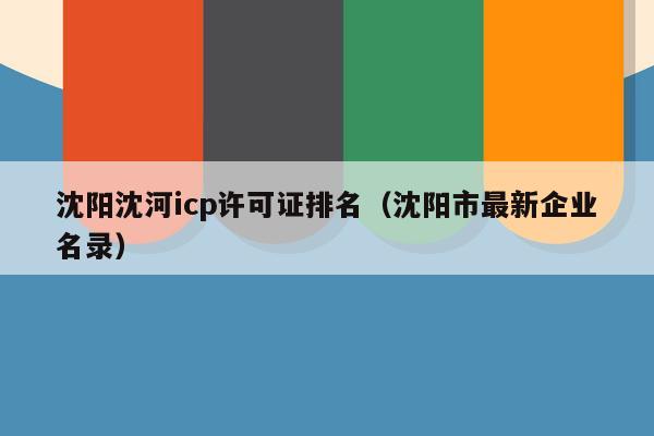 沈阳沈河icp许可证排名（沈阳市最新企业名录）