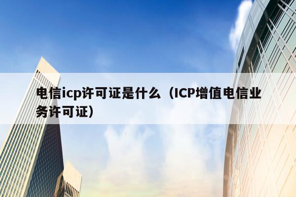 电信icp许可证是什么（ICP增值电信业务许可证）