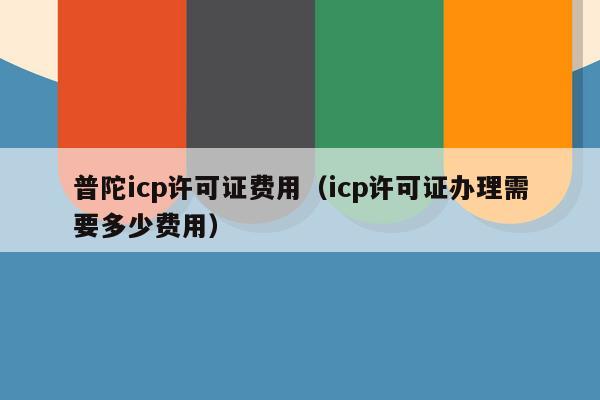 普陀icp许可证费用（icp许可证办理需要多少费用）