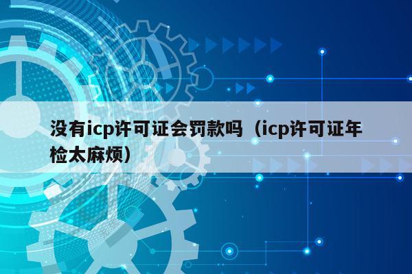 没有icp许可证会罚款吗（icp许可证年检太麻烦）