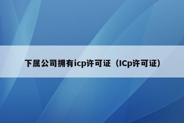下属公司拥有icp许可证（ICp许可证）