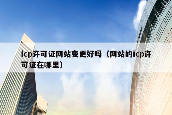 icp许可证网站变更好吗（网站的icp许可证在哪里）