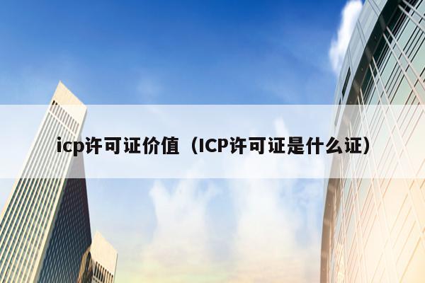 icp许可证价值（ICP许可证是什么证）