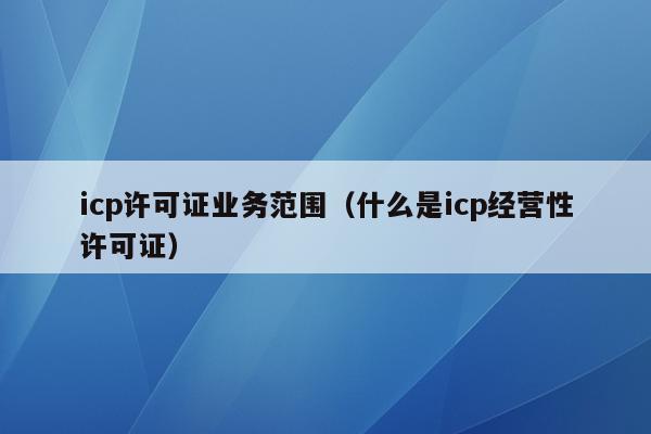 icp许可证业务范围（什么是icp经营性许可证）