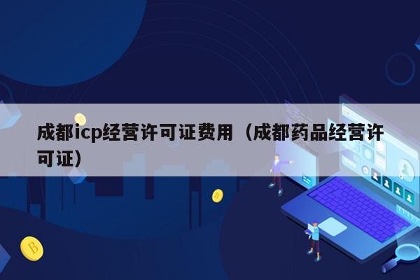 成都icp经营许可证费用（成都药品经营许可证）