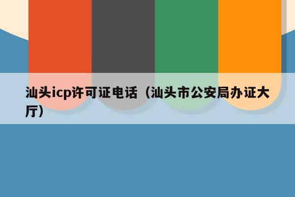 汕头icp许可证电话（汕头市公安局办证大厅）