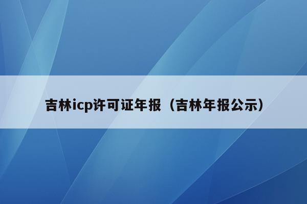 吉林icp许可证年报（吉林年报公示）