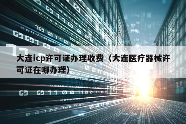 大连icp许可证办理收费（大连医疗器械许可证在哪办理）