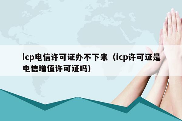 icp电信许可证办不下来（icp许可证是电信增值许可证吗）