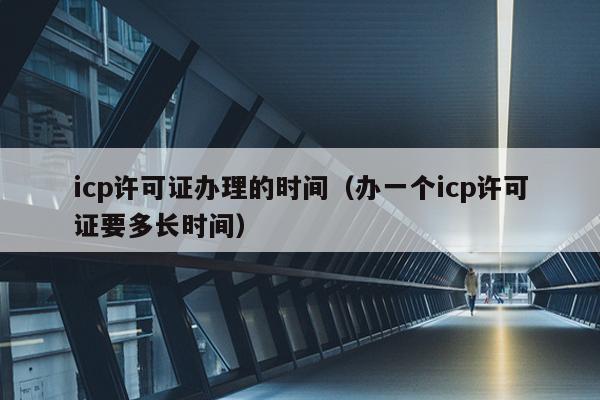 icp许可证办理的时间（办一个icp许可证要多长时间）