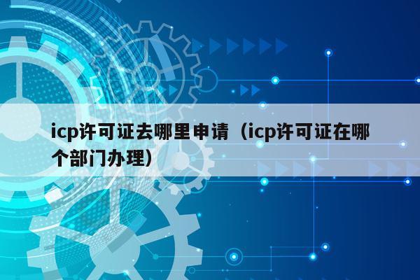 icp许可证去哪里申请（icp许可证在哪个部门办理）