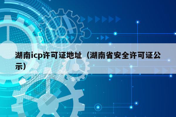 湖南icp许可证地址（湖南省安全许可证公示）