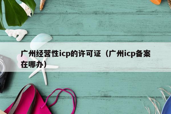 广州经营性icp的许可证（广州icp备案在哪办）